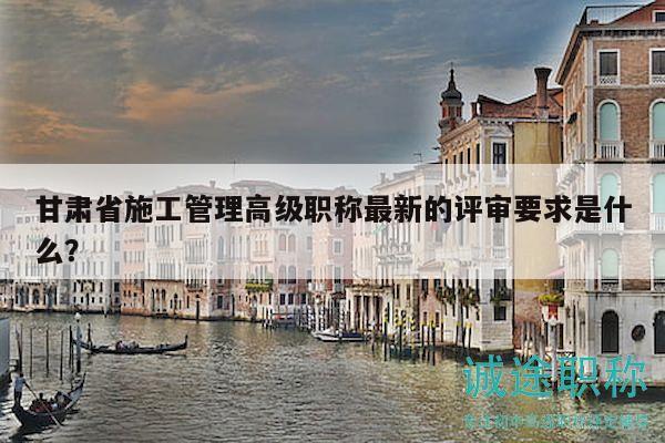甘肅省施工管理高級(jí)職稱(chēng)最新的評(píng)審要求是什么？