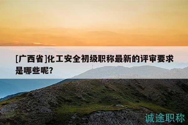 [廣西省]化工安全初級(jí)職稱最新的評(píng)審要求是哪些呢？
