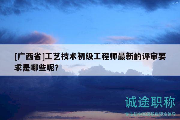 [廣西省]工藝技術(shù)初級(jí)工程師最新的評(píng)審要求是哪些呢？