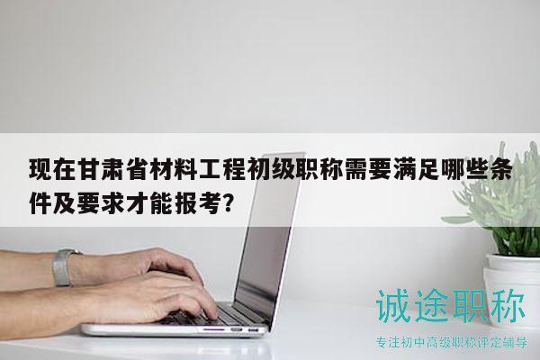 現(xiàn)在甘肅省材料工程初級職稱需要滿足哪些條件及要求才能報考？
