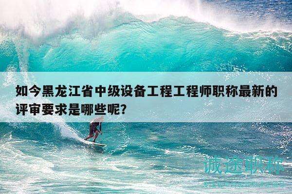 如今黑龍江省中級(jí)設(shè)備工程工程師職稱最新的評(píng)審要求是哪些呢？
