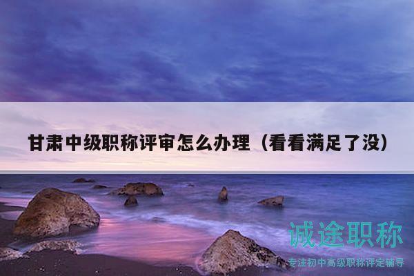 甘肅中級職稱評審怎么辦理（看看滿足了沒）