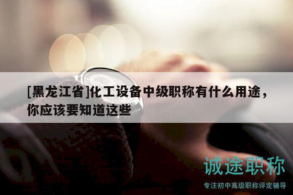 [黑龍江省]化工設(shè)備中級職稱有什么用途，你應(yīng)該要知道這些