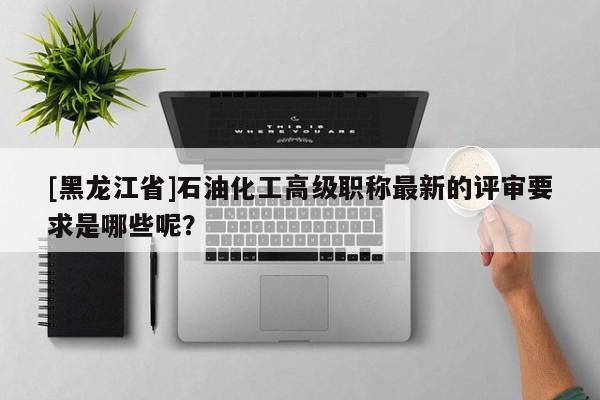 [黑龍江省]石油化工高級(jí)職稱(chēng)最新的評(píng)審要求是哪些呢？