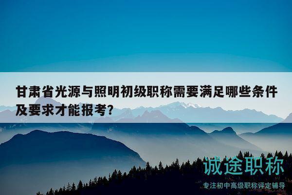 甘肅省光源與照明初級(jí)職稱需要滿足哪些條件及要求才能報(bào)考？