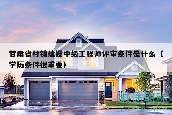 甘肅省村鎮(zhèn)建設(shè)中級工程師評審條件是什么（學(xué)歷條件很重要）