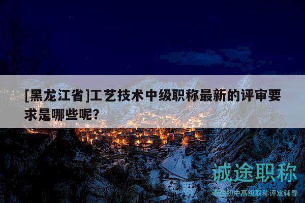 [黑龍江省]工藝技術(shù)中級(jí)職稱(chēng)最新的評(píng)審要求是哪些呢？
