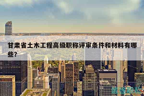 甘肅省土木工程高級職稱評審條件和材料有哪些？