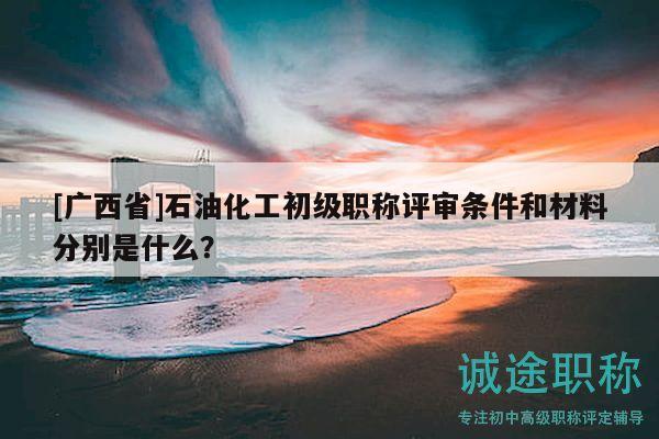 [廣西省]石油化工初級職稱評審條件和材料分別是什么？