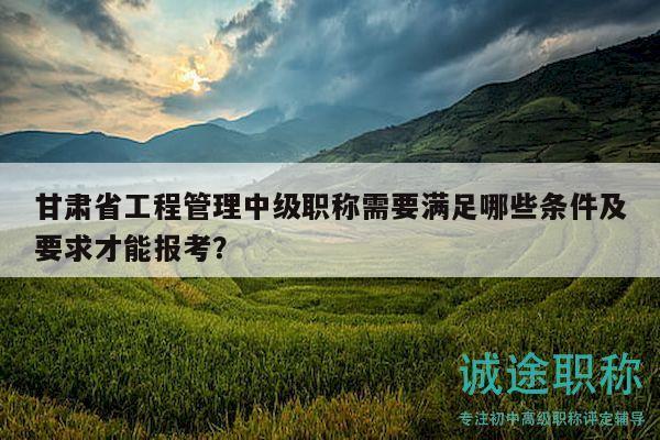 甘肅省工程管理中級職稱需要滿足哪些條件及要求才能報考？