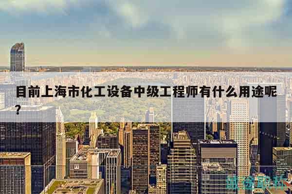 目前上海市化工設(shè)備中級(jí)工程師有什么用途呢？