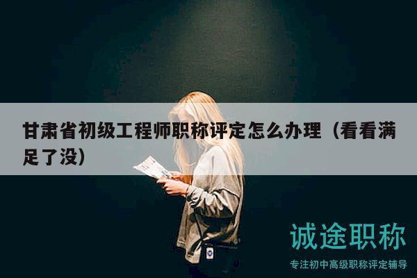 甘肅省初級工程師職稱評定怎么辦理（看看滿足了沒）