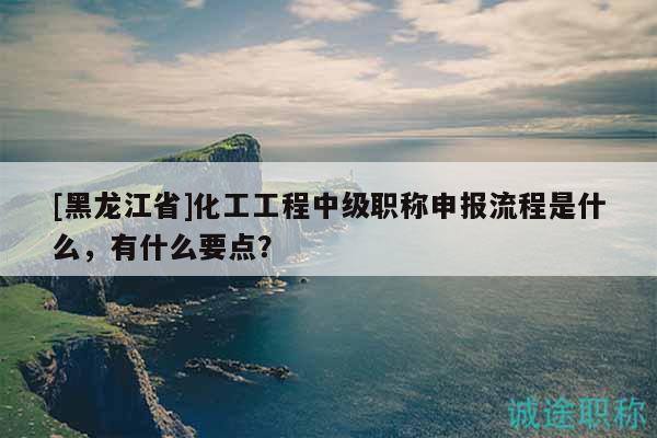 [黑龍江省]化工工程中級(jí)職稱申報(bào)流程是什么，有什么要點(diǎn)？