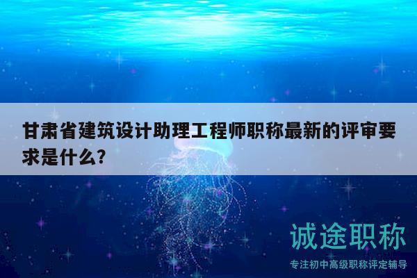 甘肅省建筑設(shè)計(jì)助理工程師職稱最新的評審要求是什么？