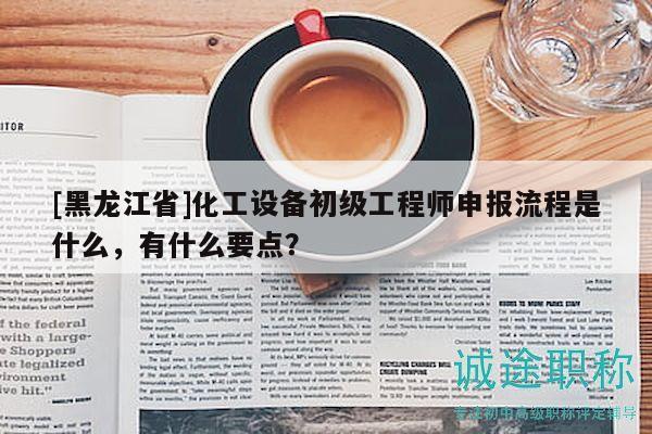 [黑龍江省]化工設備初級工程師申報流程是什么，有什么要點？