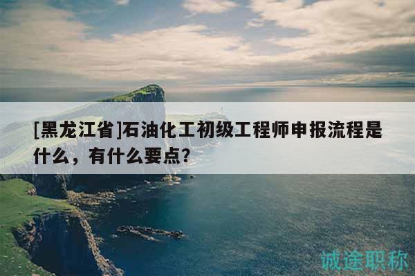 [黑龍江省]石油化工初級工程師申報(bào)流程是什么，有什么要點(diǎn)？