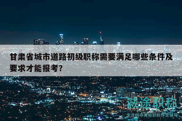 甘肅省城市道路初級(jí)職稱需要滿足哪些條件及要求才能報(bào)考？