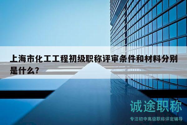 上海市化工工程初級職稱評審條件和材料分別是什么？