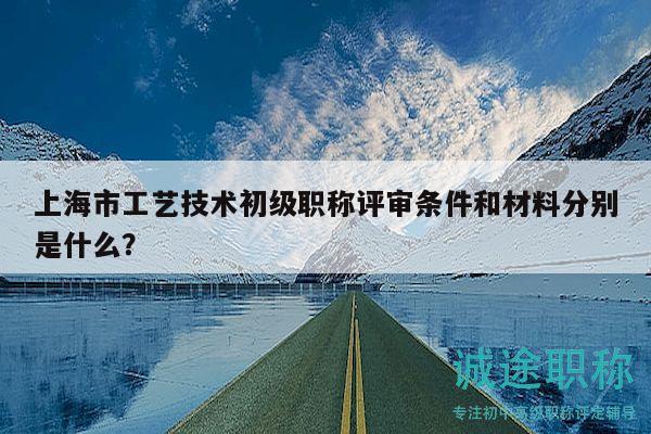 上海市工藝技術(shù)初級職稱評審條件和材料分別是什么？