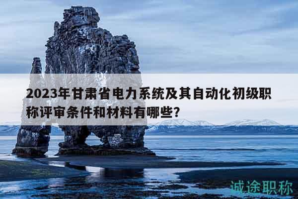 2023年甘肅省電力系統(tǒng)及其自動化初級職稱評審條件和材料有哪些？