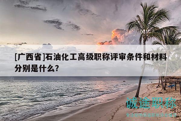 [廣西省]石油化工高級(jí)職稱評(píng)審條件和材料分別是什么？