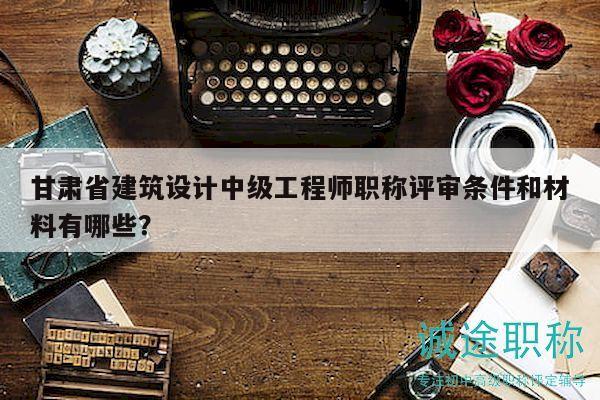 甘肅省建筑設計中級工程師職稱評審條件和材料有哪些？