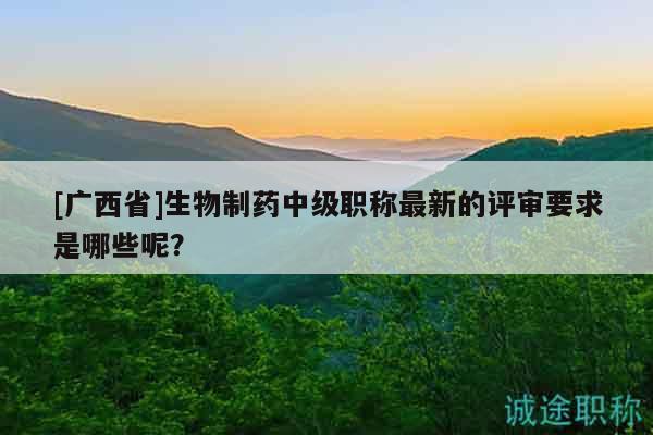 [廣西省]生物制藥中級職稱最新的評審要求是哪些呢？