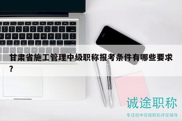 甘肅省施工管理中級(jí)職稱報(bào)考條件有哪些要求？