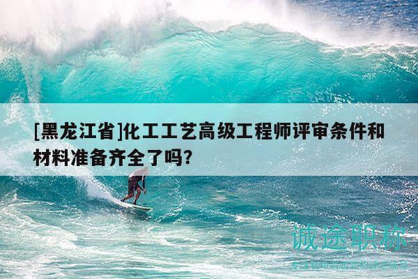 [黑龍江省]化工工藝高級工程師評審條件和材料準備齊全了嗎？