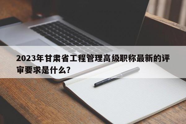 2023年甘肅省工程管理高級(jí)職稱最新的評(píng)審要求是什么？