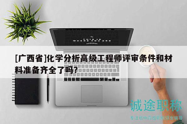 [廣西省]化學(xué)分析高級(jí)工程師評(píng)審條件和材料準(zhǔn)備齊全了嗎？