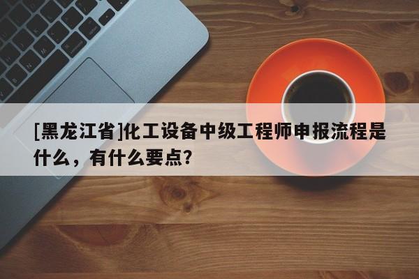 [黑龍江省]化工設(shè)備中級工程師申報流程是什么，有什么要點？