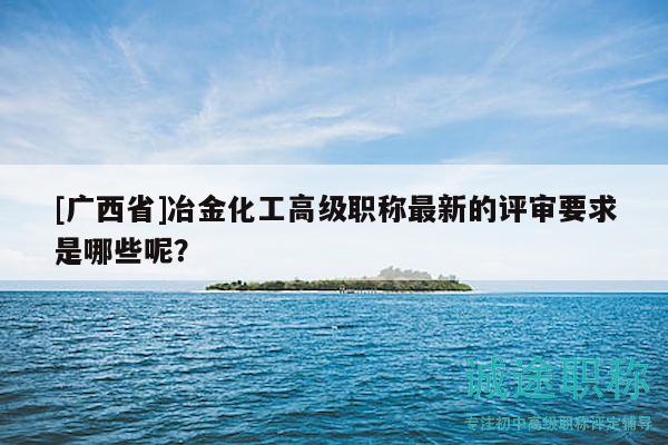 [廣西省]冶金化工高級職稱最新的評審要求是哪些呢？