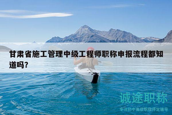 甘肅省施工管理中級工程師職稱申報流程都知道嗎？