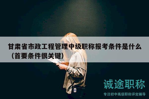 甘肅省市政工程管理中級職稱報考條件是什么（首要條件很關(guān)鍵）