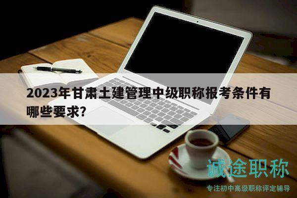 2023年甘肅土建管理中級職稱報考條件有哪些要求？