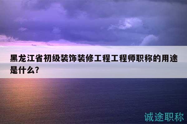 黑龍江省初級裝飾裝修工程工程師職稱的用途是什么？