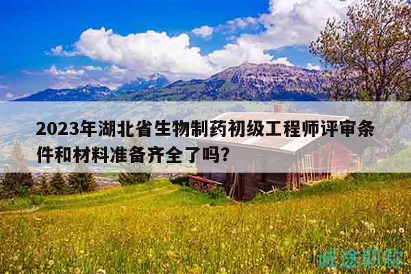 2023年湖北省生物制藥初級(jí)工程師評(píng)審條件和材料準(zhǔn)備齊全了嗎？