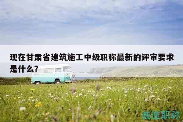 現(xiàn)在甘肅省建筑施工中級(jí)職稱最新的評(píng)審要求是什么？