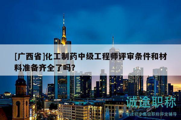 [廣西省]化工制藥中級工程師評審條件和材料準(zhǔn)備齊全了嗎？