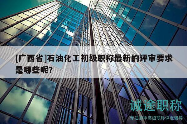 [廣西省]石油化工初級(jí)職稱最新的評(píng)審要求是哪些呢？
