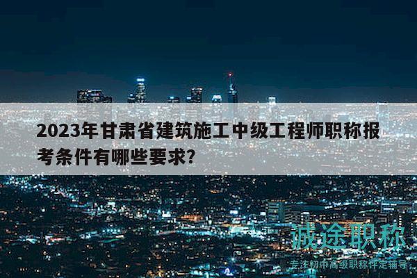 2023年甘肅省建筑施工中級(jí)工程師職稱報(bào)考條件有哪些要求？