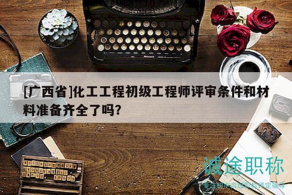 [廣西省]化工工程初級工程師評審條件和材料準(zhǔn)備齊全了嗎？