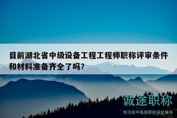 目前湖北省中級設備工程工程師職稱評審條件和材料準備齊全了嗎？