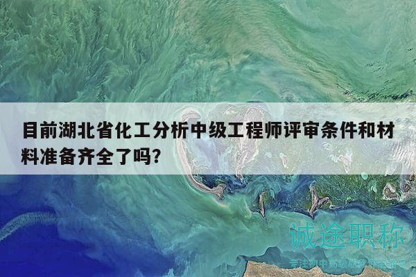 目前湖北省化工分析中級(jí)工程師評(píng)審條件和材料準(zhǔn)備齊全了嗎？