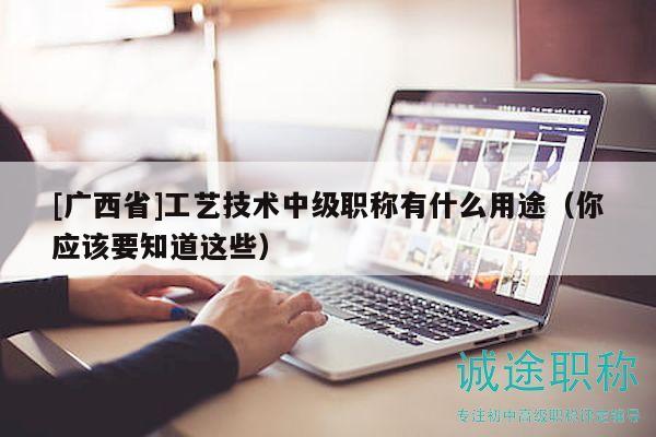 [廣西省]工藝技術中級職稱有什么用途（你應該要知道這些）