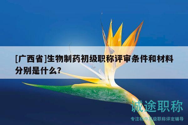 [廣西省]生物制藥初級(jí)職稱評(píng)審條件和材料分別是什么？