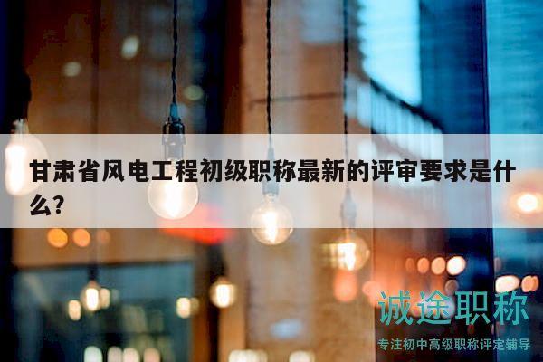 甘肅省風(fēng)電工程初級職稱最新的評審要求是什么？