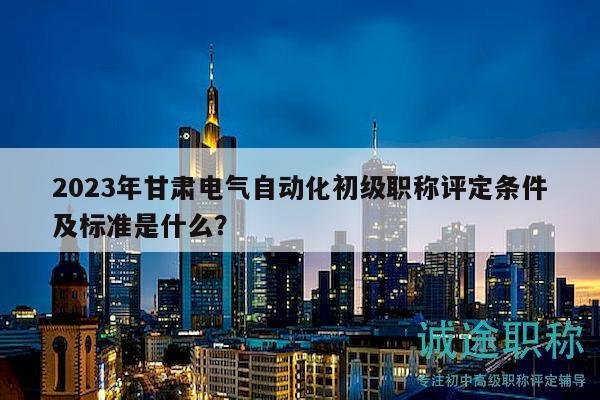 2023年甘肅電氣自動(dòng)化初級(jí)職稱評(píng)定條件及標(biāo)準(zhǔn)是什么？