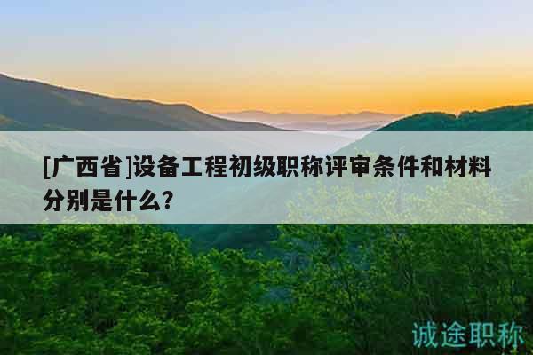 [廣西省]設(shè)備工程初級職稱評審條件和材料分別是什么？